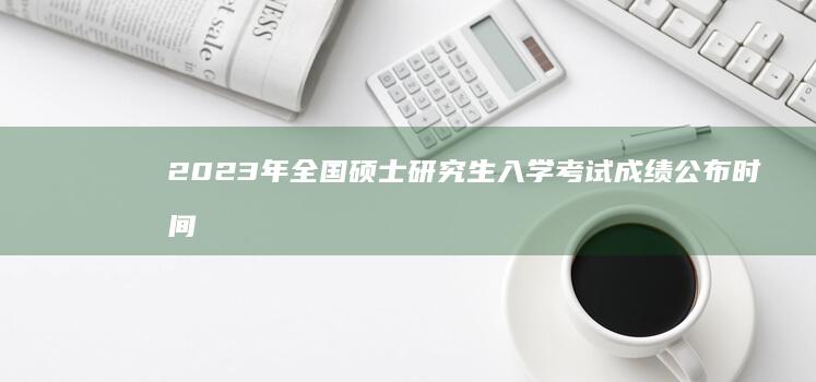 2023年全国硕士研究生入学考试成绩公布时间及注意事项